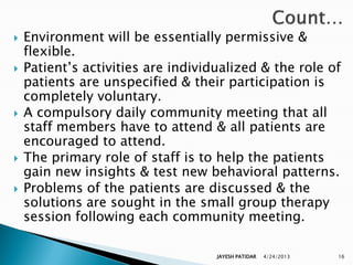    Environment will be essentially permissive &
    flexible.
   Patient‟s activities are individualized & the role of
    patients are unspecified & their participation is
    completely voluntary.
   A compulsory daily community meeting that all
    staff members have to attend & all patients are
    encouraged to attend.
   The primary role of staff is to help the patients
    gain new insights & test new behavioral patterns.
   Problems of the patients are discussed & the
    solutions are sought in the small group therapy
    session following each community meeting.

                                    JAYESH PATIDAR   4/24/2013   16
 