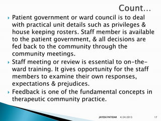    Patient government or ward council is to deal
    with practical unit details such as privileges &
    house keeping rosters. Staff member is available
    to the patient government, & all decisions are
    fed back to the community through the
    community meetings.
   Staff meeting or review is essential to on-the-
    ward training. It gives opportunity for the staff
    members to examine their own responses,
    expectations & prejudices.
   Feedback is one of the fundamental concepts in
    therapeutic community practice.

                                 JAYESH PATIDAR   4/24/2013   17
 