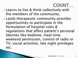  Learns to live & think collectively with
  the members of the community.
 Lastly therapeutic community provides
  opportunities to participate in the
  formulation of hospital rules &
  regulations that affect patient‟s personal
  liberties like bedtime, meal time,
  weekend permission, control of radio or
  TV, social activities, late night privileges
  etc.

                            JAYESH PATIDAR   4/24/2013   19
 