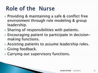    Providing & maintaining a safe & conflict free
    environment through role modeling & group
    leadership.
   Sharing of responsibilities with patients.
   Encouraging patient to participate in decision-
    making functions.
   Assisting patients to assume leadership roles.
   Giving feedback.
   Carrying out supervisory functions.



                                 JAYESH PATIDAR   4/24/2013   21
 