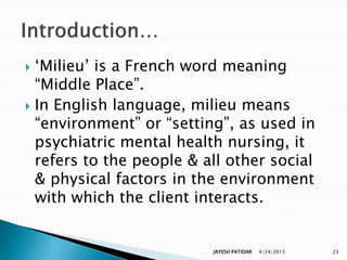  „Milieu‟ is a French word meaning
  “Middle Place”.
 In English language, milieu means
  “environment” or “setting”, as used in
  psychiatric mental health nursing, it
  refers to the people & all other social
  & physical factors in the environment
  with which the client interacts.


                          JAYESH PATIDAR   4/24/2013   23
 