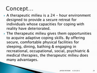    A therapeutic milieu is a 24 – hour environment
    designed to provide a secure retreat for
    individuals whose capacities for coping with
    reality have deteriorated.
   The therapeutic milieu gives them opportunities
    to acquire adaptive coping skills. By offering
    secure, comfortable physical facilities for
    sleeping, dining, bathing & engaging in
    recreational, occupational, social, psychiatric &
    medical therapies, the therapeutic milieu does
    many advantages.

                                  JAYESH PATIDAR   4/24/2013   24
 
