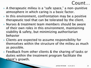    A therapeutic milieu is a “safe space,” a non-punitive
    atmosphere in which caring is a basic factor.
   In this environment, confrontation may be a positive
    therapeutic tool that can be tolerated by the client.
   Nurses & treatment team members should be aware
    of their own roles in this environment, maintaining
    stability & safety, but minimizing authoritarian
    behavior
   Clients are expected to assume responsibility for
    themselves within the structure of the milieu as much
    as possible.
   Feedback from other clients & the sharing of tasks or
    duties within the treatment program facilitate the
    client‟s growth.
                                    JAYESH PATIDAR   4/24/2013   25
 
