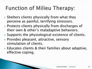    Shelters clients physically from what they
    perceive as painful, terrifying stressors.
   Protects clients physically from discharges of
    their own & other‟s maladaptive behaviors.
   Supports the physiological existence of clients.
   Provides pleasant, attractive, sensory
    stimulation of clients.
   Educates clients & their families about adaptive,
    effective coping.


                                  JAYESH PATIDAR   4/24/2013   26
 