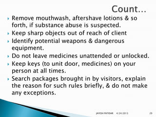    Remove mouthwash, aftershave lotions & so
    forth, if substance abuse is suspected.
   Keep sharp objects out of reach of client
   Identify potential weapons & dangerous
    equipment.
   Do not leave medicines unattended or unlocked.
   Keep keys (to unit door, medicines) on your
    person at all times.
   Search packages brought in by visitors, explain
    the reason for such rules briefly, & do not make
    any exceptions.


                                 JAYESH PATIDAR   4/24/2013   29
 