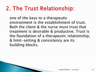 one of the keys to a therapeutic
environment is the establishment of trust.
Both the client & the nurse must trust that
treatment is desirable & productive. Trust is
the foundation of a therapeutic relationship,
& limit-setting & consistency are its
building blocks.




                           JAYESH PATIDAR   4/24/2013   30
 