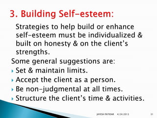 Strategies to help build or enhance
  self-esteem must be individualized &
  built on honesty & on the client‟s
  strengths.
Some general suggestions are:
 Set & maintain limits.
 Accept the client as a person.
 Be non-judgmental at all times.
 Structure the client‟s time & activities.


                           JAYESH PATIDAR   4/24/2013   31
 