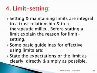  Setting & maintaining limits are integral
  to a trust relationship & to a
  therapeutic milieu. Before stating a
  limit explain the reason for limit-
  setting.
 Some basic guidelines for effective
  using limits are:
 State the expectations or the limit as
  clearly, directly & simply as possible.
                          JAYESH PATIDAR   4/24/2013   33
 