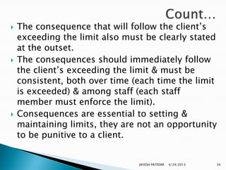    The consequence that will follow the client‟s
    exceeding the limit also must be clearly stated
    at the outset.
   The consequences should immediately follow
    the client‟s exceeding the limit & must be
    consistent, both over time (each time the limit
    is exceeded) & among staff (each staff
    member must enforce the limit).
   Consequences are essential to setting &
    maintaining limits, they are not an opportunity
    to be punitive to a client.


                                JAYESH PATIDAR   4/24/2013   34
 