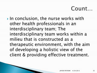    In conclusion, the nurse works with
    other health professionals in an
    interdisciplinary team; The
    interdisciplinary team works within a
    milieu that is constructed as a
    therapeutic environment, with the aim
    of developing a holistic view of the
    client & providing effective treatment.


                            JAYESH PATIDAR   4/24/2013   35
 
