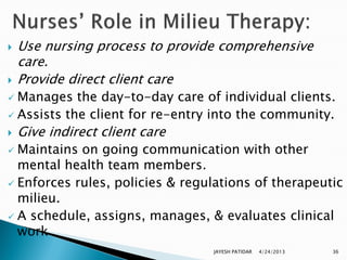    Use nursing process to provide comprehensive
    care.
   Provide direct client care
 Manages the day-to-day care of individual clients.
 Assists the client for re-entry into the community.
   Give indirect client care
 Maintains on going communication with other
  mental health team members.
 Enforces rules, policies & regulations of therapeutic
  milieu.
 A schedule, assigns, manages, & evaluates clinical
  work
                                 JAYESH PATIDAR   4/24/2013   36
 