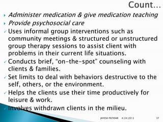   Administer medication & give medication teaching
   Provide psychosocial care
 Uses informal group interventions such as
  community meetings & structured or unstructured
  group therapy sessions to assist client with
  problems in their current life situations.
 Conducts brief, “on-the-spot” counseling with
  clients & families.
 Set limits to deal with behaviors destructive to the
  self, others, or the environment.
 Helps the clients use their time productively for
  leisure & work.
 Involves withdrawn clients in the milieu.

                                 JAYESH PATIDAR   4/24/2013   37
 