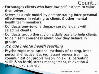  Encourages clients who have low self-esteem to value
  themselves.
 Serves as a role model by demonstrating inter personal
  effectiveness in relating to clients & other mental
  health team members.
 Conducts one-to-one therapy sessions daily with
  selective clients.
 Conducts group therapy on a daily basis to help clients
  to gain self-awareness about how they behave in
  groups
 Provide   mental health teaching
   Psychotropic medications, methods of coping, inter
    personal effectiveness (eg; assertiveness training,
    communication, problem-solving skills, parenting
    skills & so forth) stress management, relaxation &
    physical exercise etc.
                                     JAYESH PATIDAR   4/24/2013   38
 