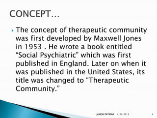    The concept of therapeutic community
    was first developed by Maxwell Jones
    in 1953 . He wrote a book entitled
    “Social Psychiatric” which was first
    published in England. Later on when it
    was published in the United States, its
    title was changed to “Therapeutic
    Community.”


                            JAYESH PATIDAR   4/24/2013   4
 