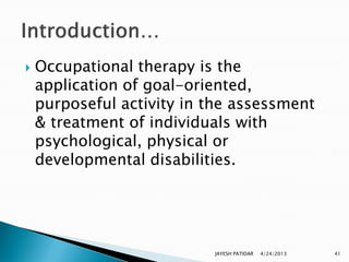    Occupational therapy is the
    application of goal-oriented,
    purposeful activity in the assessment
    & treatment of individuals with
    psychological, physical or
    developmental disabilities.




                           JAYESH PATIDAR   4/24/2013   41
 