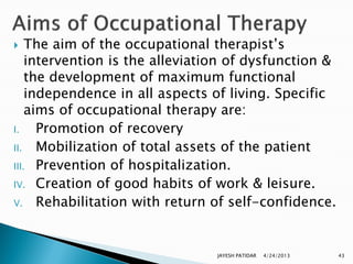    The aim of the occupational therapist‟s
    intervention is the alleviation of dysfunction &
    the development of maximum functional
    independence in all aspects of living. Specific
    aims of occupational therapy are:
I.    Promotion of recovery
II. Mobilization of total assets of the patient
III. Prevention of hospitalization.
IV. Creation of good habits of work & leisure.
V. Rehabilitation with return of self-confidence.




                                JAYESH PATIDAR   4/24/2013   43
 