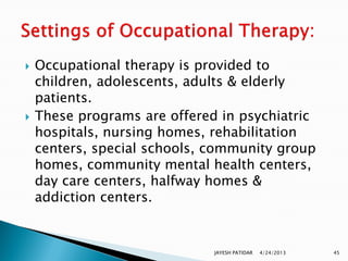    Occupational therapy is provided to
    children, adolescents, adults & elderly
    patients.
   These programs are offered in psychiatric
    hospitals, nursing homes, rehabilitation
    centers, special schools, community group
    homes, community mental health centers,
    day care centers, halfway homes &
    addiction centers.


                              JAYESH PATIDAR   4/24/2013   45
 