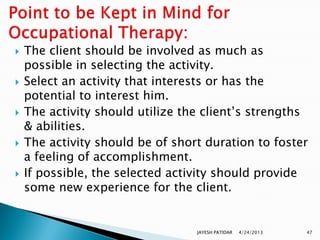    The client should be involved as much as
    possible in selecting the activity.
   Select an activity that interests or has the
    potential to interest him.
   The activity should utilize the client‟s strengths
    & abilities.
   The activity should be of short duration to foster
    a feeling of accomplishment.
   If possible, the selected activity should provide
    some new experience for the client.


                                  JAYESH PATIDAR   4/24/2013   47
 