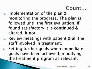 4.   Implementation of the plan &
     monitoring the progress. The plan is
     followed until the first evaluation. If
     found satisfactory it is continued &
     altered, it not.
5.   Review meetings with patient & all the
     staff involved in treatment.
6.   Setting further goals when immediate
     goals have been achieved; modifying
     the treatment program as relevant.
                             JAYESH PATIDAR   4/24/2013   49
 