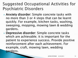    Anxiety disorder: Simple concrete tasks with
    no more than 3 or 4 steps that can be learnt
    quickly. For example, kitchen tasks, washing,
    sweeping, mopping, mowing lawn & wedding
    gardens.
   Depressive disorder: Simple concrete tasks
    which are achievable; it is important for the
    patient to experience success. Provide positive
    reinforcement after each achievement. For
    example, craft, mowing lawn, wedding
    gardens.
                                JAYESH PATIDAR   4/24/2013   51
 
