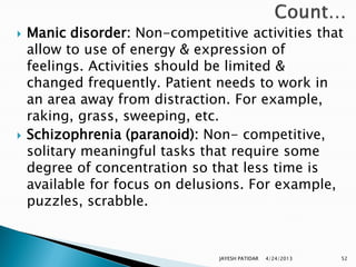    Manic disorder: Non-competitive activities that
    allow to use of energy & expression of
    feelings. Activities should be limited &
    changed frequently. Patient needs to work in
    an area away from distraction. For example,
    raking, grass, sweeping, etc.
   Schizophrenia (paranoid): Non- competitive,
    solitary meaningful tasks that require some
    degree of concentration so that less time is
    available for focus on delusions. For example,
    puzzles, scrabble.


                                JAYESH PATIDAR   4/24/2013   52
 
