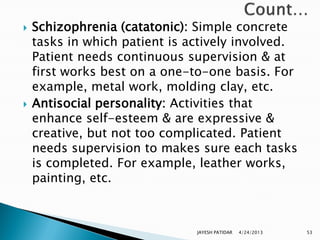    Schizophrenia (catatonic): Simple concrete
    tasks in which patient is actively involved.
    Patient needs continuous supervision & at
    first works best on a one-to-one basis. For
    example, metal work, molding clay, etc.
   Antisocial personality: Activities that
    enhance self-esteem & are expressive &
    creative, but not too complicated. Patient
    needs supervision to makes sure each tasks
    is completed. For example, leather works,
    painting, etc.



                               JAYESH PATIDAR   4/24/2013   53
 