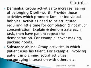    Dementia: Group activities to increase feeling
    of belonging & self-worth. Provide those
    activities which promote familiar individual
    hobbies. Activities need to be structured
    requiring little time for completion & not much
    concentration. Explain & demonstrate each
    task, then have patient repeat the
    demonstration. For example, cover making,
    packing goods.
   Substance abuse: Group activities in which
    patient uses his talent. For example, involving
    patient in planning social activities,
    encouraging interaction with others etc.
                                JAYESH PATIDAR   4/24/2013   54
 