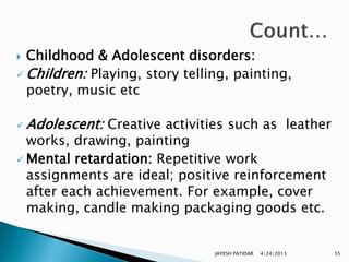  Childhood & Adolescent disorders:
 Children: Playing, story telling, painting,
  poetry, music etc

 Adolescent:  Creative activities such as leather
  works, drawing, painting
 Mental retardation: Repetitive work
  assignments are ideal; positive reinforcement
  after each achievement. For example, cover
  making, candle making packaging goods etc.


                                JAYESH PATIDAR   4/24/2013   55
 