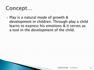    Play is a natural mode of growth &
    development in children. Through play a child
    learns to express his emotions & it serves as
    a tool in the development of the child.




                               JAYESH PATIDAR   4/24/2013   57
 