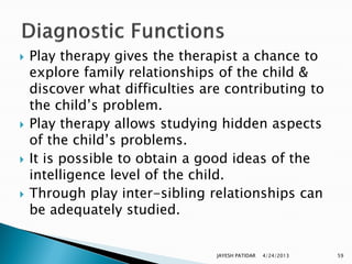    Play therapy gives the therapist a chance to
    explore family relationships of the child &
    discover what difficulties are contributing to
    the child‟s problem.
   Play therapy allows studying hidden aspects
    of the child‟s problems.
   It is possible to obtain a good ideas of the
    intelligence level of the child.
   Through play inter-sibling relationships can
    be adequately studied.


                                 JAYESH PATIDAR   4/24/2013   59
 
