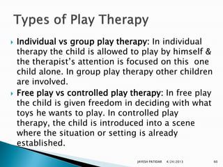    Individual vs group play therapy: In individual
    therapy the child is allowed to play by himself &
    the therapist‟s attention is focused on this one
    child alone. In group play therapy other children
    are involved.
   Free play vs controlled play therapy: In free play
    the child is given freedom in deciding with what
    toys he wants to play. In controlled play
    therapy, the child is introduced into a scene
    where the situation or setting is already
    established.

                                  JAYESH PATIDAR   4/24/2013   60
 