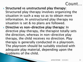    Structured vs unstructured play therapy:
    Structured play therapy involves organizing the
    situation in such a way so as to obtain more
    information. In unstructured play therapy no
    situation is set & no plans are followed.
   Directive vs non-directive play therapy: In
    directive play therapy, the therapist totally sets
    the direction, whereas in non-directive play
    therapy, the child receives no direction. Play
    therapy is generally conducted in a playroom.
    The playroom should be suitably stocked with
    adequate play material, depending upon the
    problems of the child.
                                   JAYESH PATIDAR   4/24/2013   61
 