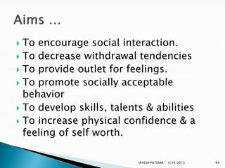 To encourage social interaction.
 To decrease withdrawal tendencies
 To provide outlet for feelings.
 To promote socially acceptable
  behavior
 To develop skills, talents & abilities
 To increase physical confidence & a
  feeling of self worth.

                           JAYESH PATIDAR   4/24/2013   64
 