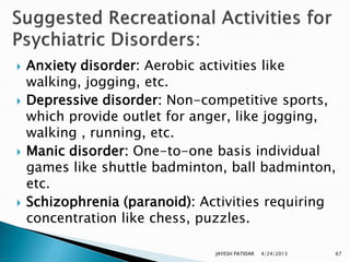    Anxiety disorder: Aerobic activities like
    walking, jogging, etc.
   Depressive disorder: Non-competitive sports,
    which provide outlet for anger, like jogging,
    walking , running, etc.
   Manic disorder: One-to-one basis individual
    games like shuttle badminton, ball badminton,
    etc.
   Schizophrenia (paranoid): Activities requiring
    concentration like chess, puzzles.

                                JAYESH PATIDAR   4/24/2013   67
 
