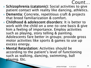    Schizophrenia (catatonic): Social activities to give
    patient contact with reality like dancing, athletics.
   Dementia: Concrete, repetitious craft & projects
    that breed familiarization & comfort.
   Childhood & adolescent disorders: It is better to
    work with the child on a one-to-one basis & give
    him a feeling of importance. Employ activities
    such as playing, story telling & painting.
    Adolescents fare better in groups; provide gross
    motor activities like sports & games to use up
    excess energy.
   Mental Retardation: Activities should be
    according to the patient‟s level of functioning
    such as walking, dancing, swimming, ball
    playing. Etc.
                                                                 68
                                    JAYESH PATIDAR   4/24/2013
 