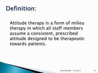 Attitude therapy is a form of milieu
therapy in which all staff members
assume a consistent, prescribed
attitude designed to be therapeutic
towards patients.




                        JAYESH PATIDAR   4/24/2013   70
 