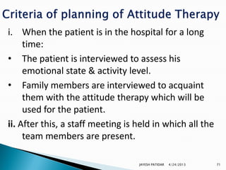i. When the patient is in the hospital for a long
     time:
• The patient is interviewed to assess his
     emotional state & activity level.
• Family members are interviewed to acquaint
     them with the attitude therapy which will be
     used for the patient.
ii. After this, a staff meeting is held in which all the
     team members are present.

                                   JAYESH PATIDAR   4/24/2013   71
 