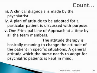 iii. A clinical diagnosis is made by the
  psychiatrist.
iv. A plan of attitude to be adopted for a
  particular patient is discussed with purpose.
v. One Principal Line of Approach at a time by
  all the team members.
                       The attitude therapy is
  basically meaning to change the attitude of
  the patient in specific situations. A general
  attitude which the nurse needs to adopt for
  psychiatric patients is kept in mind.


                              JAYESH PATIDAR   4/24/2013   72
 