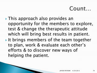  This approach also provides an
  opportunity for the members to explore,
  test & change the therapeutic attitude
  which will bring best results in patient.
 It brings members of the team together
  to plan, work & evaluate each other‟s
  efforts & to discover new ways of
  helping the patient.


                          JAYESH PATIDAR   4/24/2013   74
 