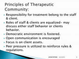    Responsibility for treatment belong to the staff
    & client.
   Roles of staff & clients are equalized- may
    discuss either staff behavior or clients
    behavior.
   Democratic environment is fostered.
   Open communication is encouraged
   Focus is on client assets.
   Peer pressure is utilized to reinforce rules &
    regulations.

                                 JAYESH PATIDAR   4/24/2013   8
 