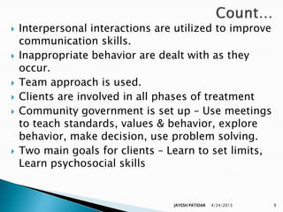    Interpersonal interactions are utilized to improve
    communication skills.
   Inappropriate behavior are dealt with as they
    occur.
   Team approach is used.
   Clients are involved in all phases of treatment
   Community government is set up – Use meetings
    to teach standards, values & behavior, explore
    behavior, make decision, use problem solving.
   Two main goals for clients – Learn to set limits,
    Learn psychosocial skills


                                  JAYESH PATIDAR   4/24/2013   9
 