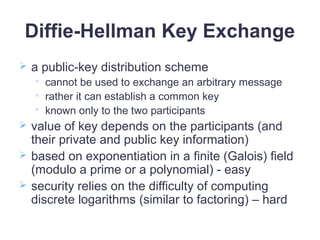 Diffie-Hellman Key Exchange
 a public-key distribution scheme

cannot be used to exchange an arbitrary message

rather it can establish a common key

known only to the two participants
 value of key depends on the participants (and
their private and public key information)
 based on exponentiation in a finite (Galois) field
(modulo a prime or a polynomial) - easy
 security relies on the difficulty of computing
discrete logarithms (similar to factoring) – hard
 