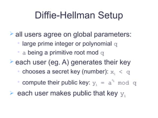 Diffie-Hellman Setup
 all users agree on global parameters:

large prime integer or polynomial q

a being a primitive root mod q
 each user (eg. A) generates their key
 chooses a secret key (number): xA < q

compute their public key: yA = a
xA
mod q
 each user makes public that key yA
 
