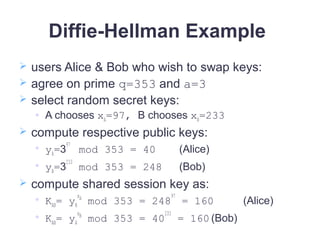 Diffie-Hellman Example
 users Alice & Bob who wish to swap keys:
 agree on prime q=353 and a=3
 select random secret keys:
 A chooses xA=97, B chooses xB=233
 compute respective public keys:

yA=3
97
mod 353 = 40 (Alice)

yB=3
233
mod 353 = 248 (Bob)
 compute shared session key as:

KAB= yB
xA
mod 353 = 248
97
= 160 (Alice)

KAB= yA
xB
mod 353 = 40
233
= 160 (Bob)
 