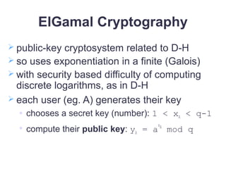 ElGamal Cryptography
 public-key cryptosystem related to D-H
 so uses exponentiation in a finite (Galois)
 with security based difficulty of computing
discrete logarithms, as in D-H
 each user (eg. A) generates their key
 chooses a secret key (number): 1 < xA < q-1

compute their public key: yA = a
xA
mod q
 