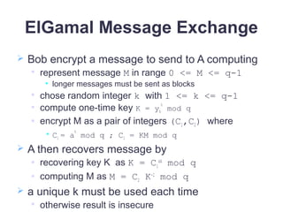 ElGamal Message Exchange
 Bob encrypt a message to send to A computing

represent message M in range 0 <= M <= q-1
• longer messages must be sent as blocks

chose random integer k with 1 <= k <= q-1
 compute one-time key K = yA
k
mod q
 encrypt M as a pair of integers (C1,C2) where
• C1 = a
k
mod q ; C2 = KM mod q
 A then recovers message by
 recovering key K as K = C1
xA
mod q
 computing M as M = C2 K-1
mod q
 a unique k must be used each time

otherwise result is insecure
 