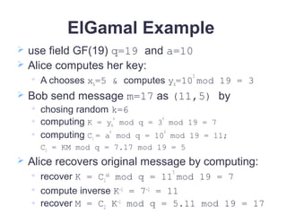 ElGamal Example
 use field GF(19) q=19 and a=10
 Alice computes her key:

A chooses xA=5 & computes yA=10
5
mod 19 = 3
 Bob send message m=17 as (11,5) by

chosing random k=6
 computing K = yA
k
mod q = 3
6
mod 19 = 7
 computing C1 = a
k
mod q = 10
6
mod 19 = 11;
C2 = KM mod q = 7.17 mod 19 = 5
 Alice recovers original message by computing:

recover K = C1
xA
mod q = 11
5
mod 19 = 7

compute inverse K-1
= 7-1
= 11
 recover M = C2 K-1
mod q = 5.11 mod 19 = 17
 