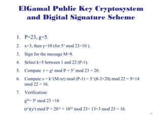 2323
ElGamal Public Key Cryptosystem
and Digital Signature Scheme
 Example
1. P=23, g=5.
2. x=3, then y=10 (for 53
mod 23=10 ).
3. Sign for the message M=8.
4. Select k=5 between 1 and 22 (P-1).
5. Compute r = gk
mod P = 55
mod 23 = 20.
6. Compute s = k-1
(M-xr) mod (P-1) = 5-1
(8-3×20) mod 22 = 9×14
mod 22 = 16.
7. Verification:
gM
= 58
mod 23 =16
(rs
)(yr
) mod P = 2016
× 1020
mod 23= 13×3 mod 23 = 16.
 