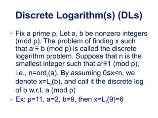 Discrete Logarithm(s) (DLs)
 Fix a prime p. Let a, b be nonzero integers
(mod p). The problem of finding x such
that ax
≡ b (mod p) is called the discrete
logarithm problem. Suppose that n is the
smallest integer such that an
≡1 (mod p),
i.e., n=ordp(a). By assuming 0≤x<n, we
denote x=La(b), and call it the discrete log
of b w.r.t. a (mod p)
 Ex: p=11, a=2, b=9, then x=L2(9)=6
 