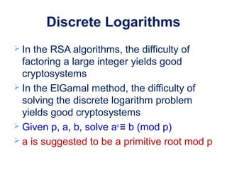 Discrete Logarithms
 In the RSA algorithms, the difficulty of
factoring a large integer yields good
cryptosystems
 In the ElGamal method, the difficulty of
solving the discrete logarithm problem
yields good cryptosystems
 Given p, a, b, solve ax
≡ b (mod p)
 a is suggested to be a primitive root mod p
 